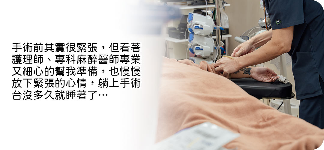 手術前其實很緊張,但看著護理師、專科麻醉醫師專業又細心的幫我準備,也慢慢放下緊張的心情,躺上手術台沒多久就睡著了…