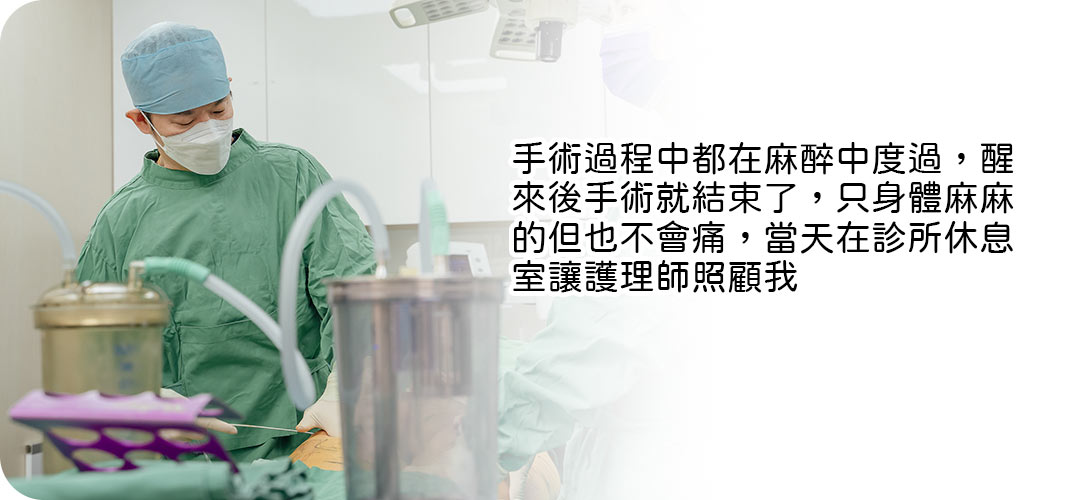 手術過程中都在麻醉中度過,醒來後手術就結束了,只身體麻麻的但也不會痛,當天在診所休息室讓護理師照顧我